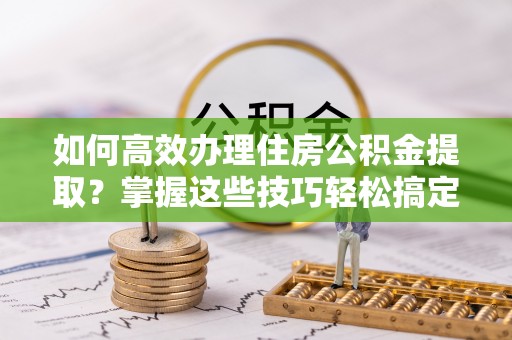吉利如何高效办理住房公积金提取？掌握这些技巧轻松搞定