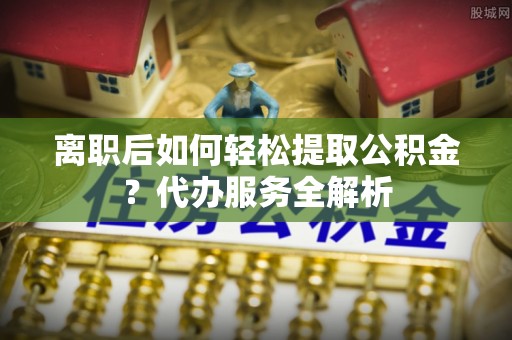 吉利离职后如何轻松提取公积金？代办服务全解析