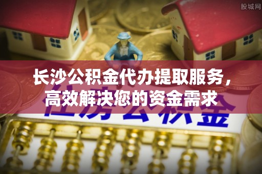 吉利长沙公积金代办提取服务，高效解决您的资金需求