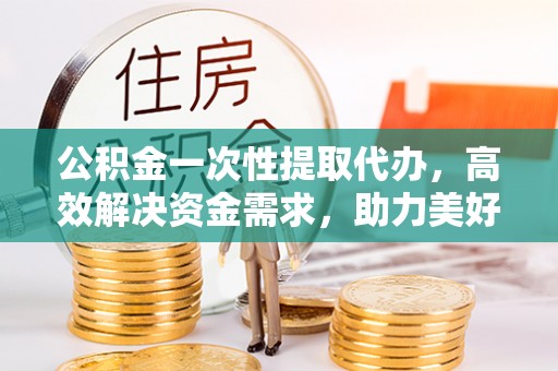 吉利公积金一次性提取代办，高效解决资金需求，助力美好生活规划