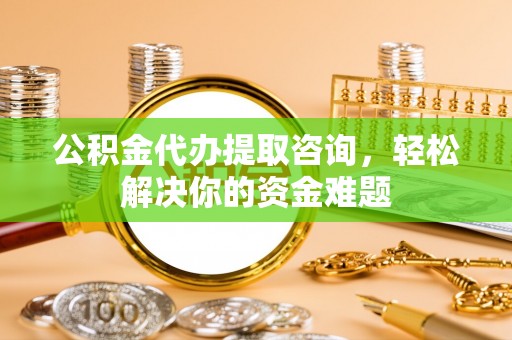 吉利公积金代办提取咨询，轻松解决你的资金难题