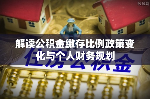 吉利解读公积金缴存比例政策变化与个人财务规划