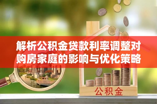 吉利解析公积金贷款利率调整对购房家庭的影响与优化策略