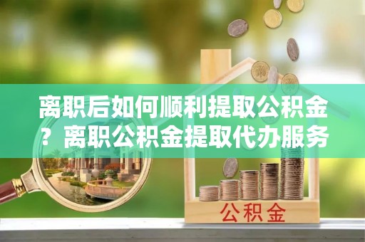 吉利离职后如何顺利提取公积金？离职公积金提取代办服务帮你搞定！