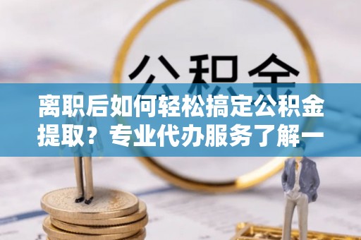 吉利离职后如何轻松搞定公积金提取？专业代办服务了解一下