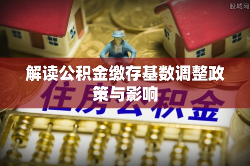 吉利解读公积金缴存基数调整政策与影响