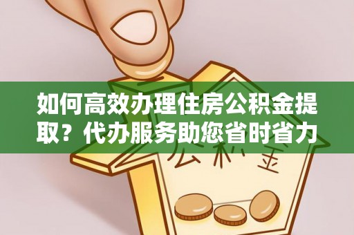 吉利如何高效办理住房公积金提取？代办服务助您省时省力