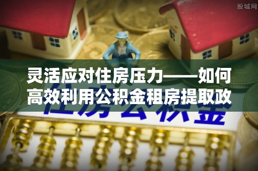 吉利灵活应对住房压力——如何高效利用公积金租房提取政策