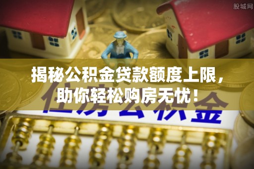 吉利揭秘公积金贷款额度上限，助你轻松购房无忧！