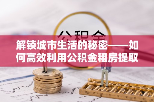 吉利解锁城市生活的秘密——如何高效利用公积金租房提取政策优化居住体验