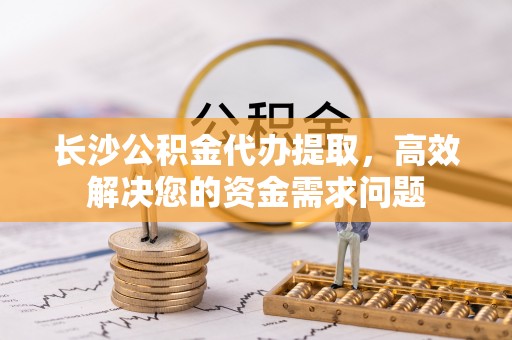吉利长沙公积金代办提取，高效解决您的资金需求问题