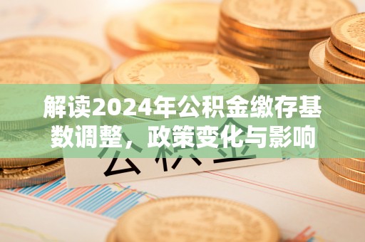 吉利解读2024年公积金缴存基数调整，政策变化与影响