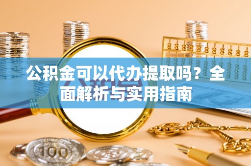 吉利公积金可以代办提取吗？全面解析与实用指南