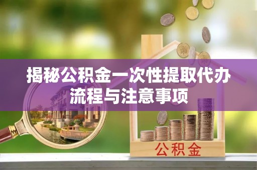 吉利揭秘公积金一次性提取代办流程与注意事项