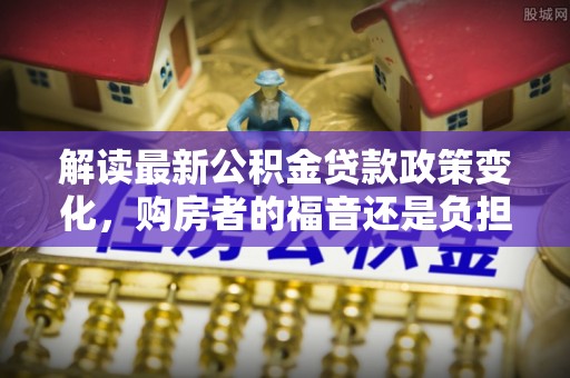 吉利解读最新公积金贷款政策变化，购房者的福音还是负担？