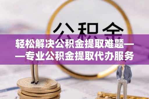 吉利轻松解决公积金提取难题——专业公积金提取代办服务详解