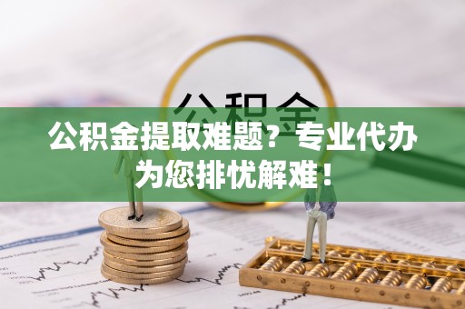 吉利公积金提取难题？专业代办为您排忧解难！