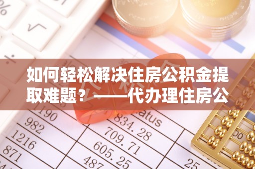 吉利如何轻松解决住房公积金提取难题？——代办理住房公积金提取服务解析
