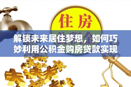 吉利解锁未来居住梦想，如何巧妙利用公积金购房贷款实现房产投资