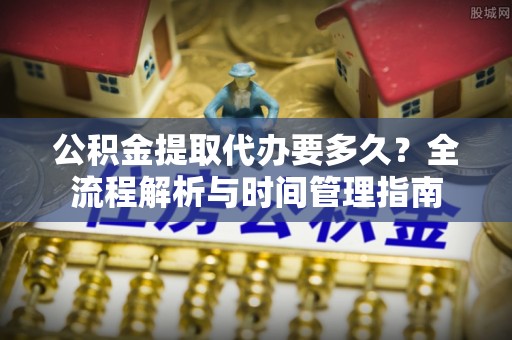 吉利公积金提取代办要多久？全流程解析与时间管理指南
