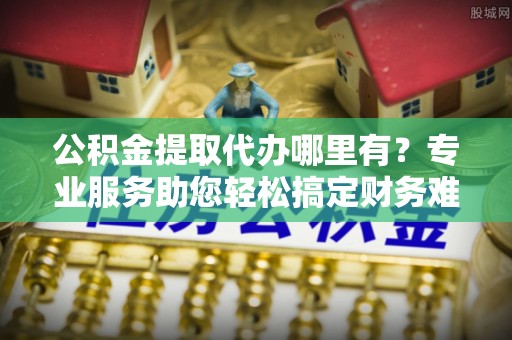 吉利公积金提取代办哪里有？专业服务助您轻松搞定财务难题