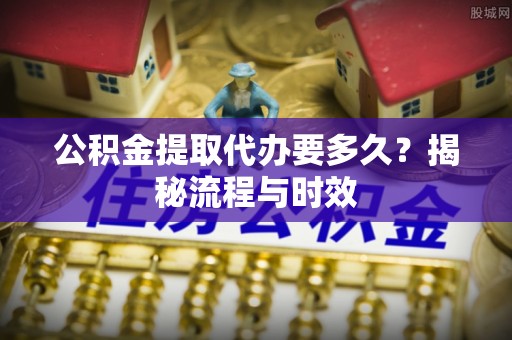 吉利公积金提取代办要多久？揭秘流程与时效