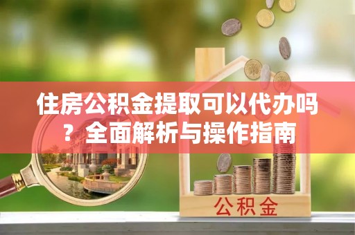 吉利住房公积金提取可以代办吗？全面解析与操作指南