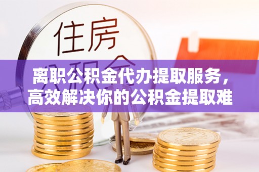 吉利离职公积金代办提取服务，高效解决你的公积金提取难题