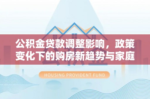 吉利公积金贷款调整影响，政策变化下的购房新趋势与家庭财务规划