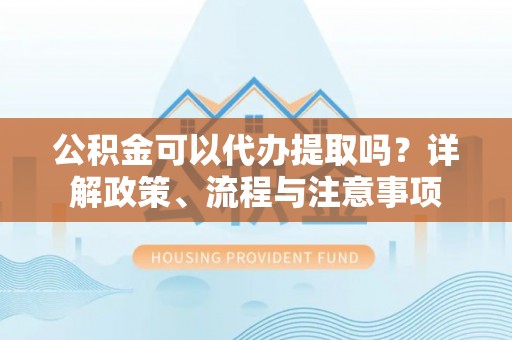 吉利公积金可以代办提取吗？详解政策、流程与注意事项