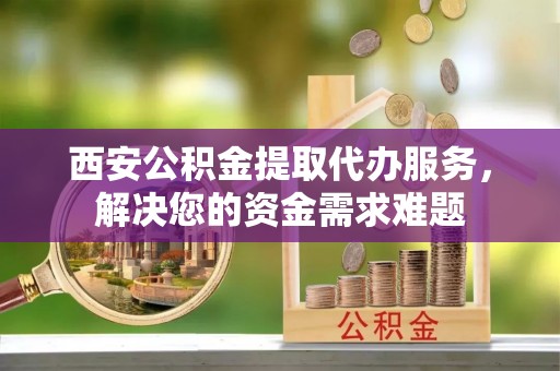吉利西安公积金提取代办服务，解决您的资金需求难题