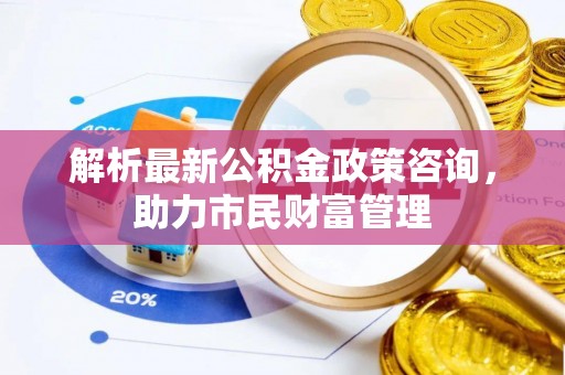 吉利解析最新公积金政策咨询，助力市民财富管理