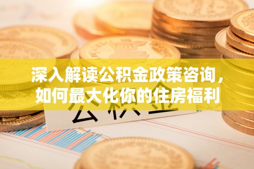吉利深入解读公积金政策咨询，如何最大化你的住房福利