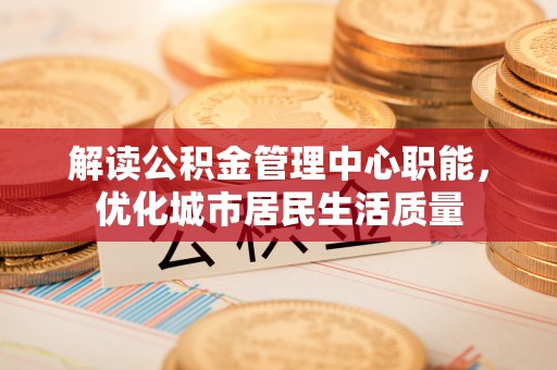 吉利解读公积金管理中心职能，优化城市居民生活质量