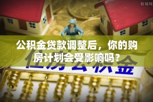吉利公积金贷款调整后，你的购房计划会受影响吗？