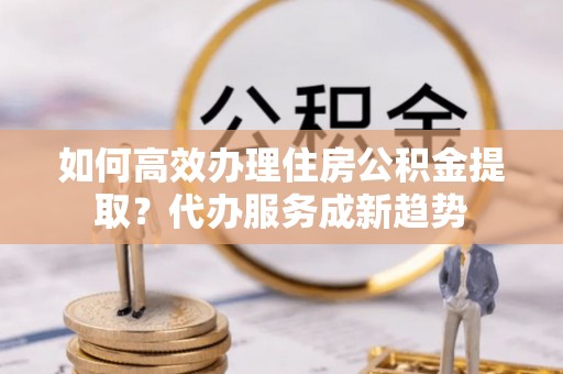 吉利如何高效办理住房公积金提取？代办服务成新趋势