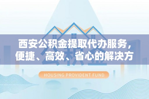 吉利西安公积金提取代办服务，便捷、高效、省心的解决方案