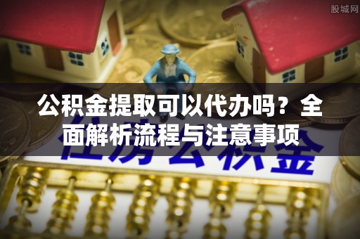 吉利公积金提取可以代办吗？全面解析流程与注意事项