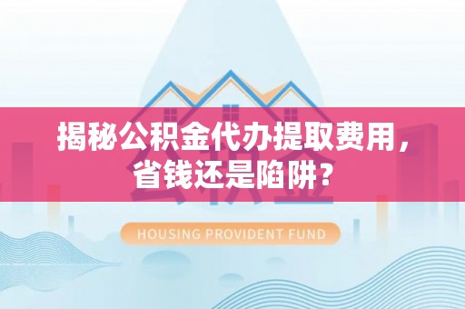 吉利揭秘公积金代办提取费用，省钱还是陷阱？