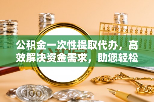 吉利公积金一次性提取代办，高效解决资金需求，助您轻松应对生活难题