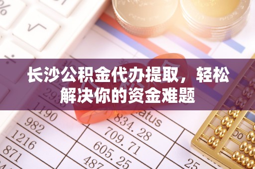 吉利长沙公积金代办提取，轻松解决你的资金难题