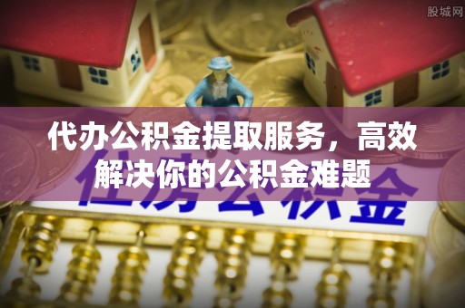 吉利代办公积金提取服务，高效解决你的公积金难题