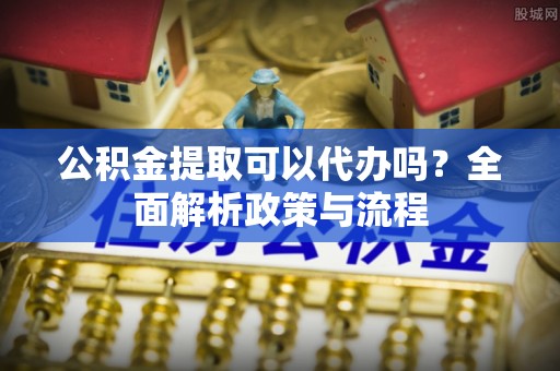 吉利公积金提取可以代办吗？全面解析政策与流程