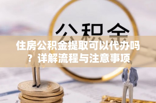 吉利住房公积金提取可以代办吗？详解流程与注意事项