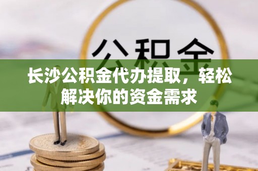 吉利长沙公积金代办提取，轻松解决你的资金需求
