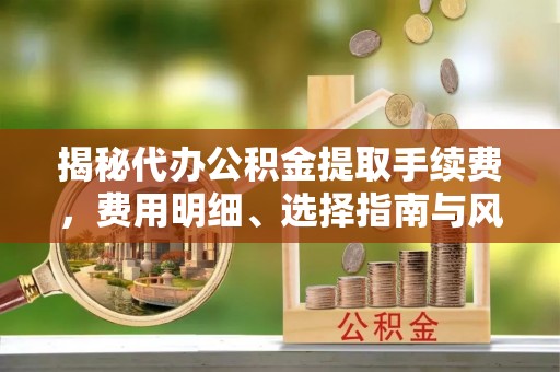 吉利揭秘代办公积金提取手续费，费用明细、选择指南与风险防范