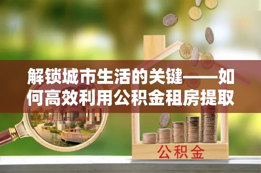 吉利解锁城市生活的关键——如何高效利用公积金租房提取实现居住自由