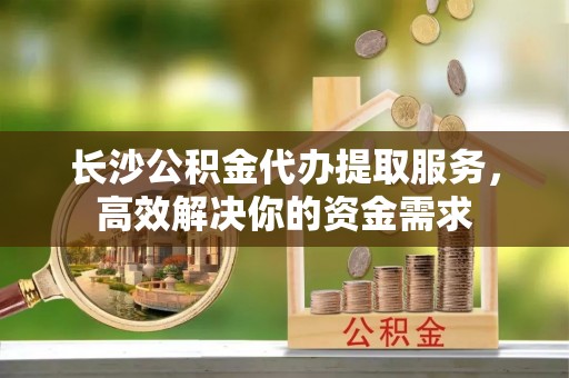 吉利长沙公积金代办提取服务，高效解决你的资金需求