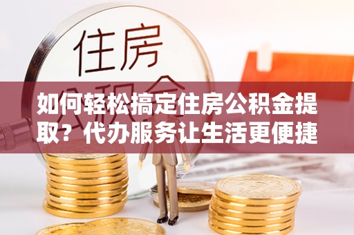 吉利如何轻松搞定住房公积金提取？代办服务让生活更便捷