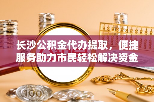 吉利长沙公积金代办提取，便捷服务助力市民轻松解决资金需求
